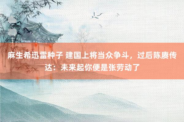 麻生希迅雷种子 建国上将当众争斗，过后陈赓传达：未来起你便是张劳动了