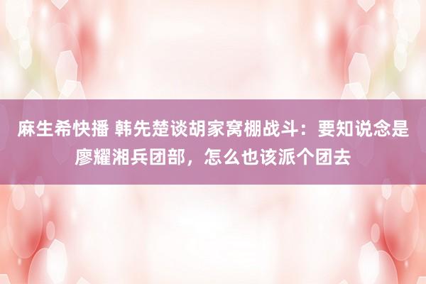 麻生希快播 韩先楚谈胡家窝棚战斗：要知说念是廖耀湘兵团部，怎么也该派个团去