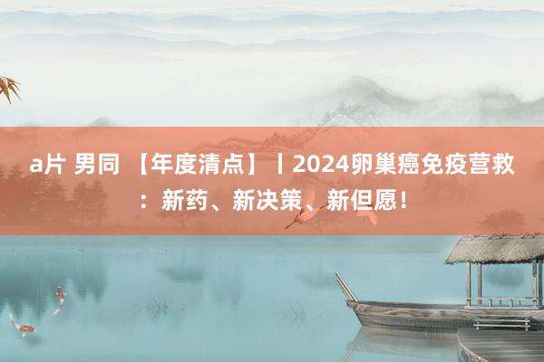 a片 男同 【年度清点】丨2024卵巢癌免疫营救：新药、新决策、新但愿！