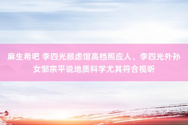 麻生希吧 李四光顾虑馆高档照应人、李四光外孙女邹宗平说地质科学尤其符合视听