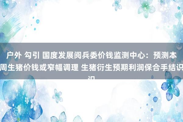 户外 勾引 国度发展阅兵委价钱监测中心：预测本周生猪价钱或窄幅调理 生猪衍生预期利润保合手结识