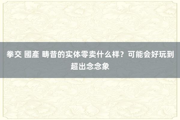 拳交 國產 畴昔的实体零卖什么样？可能会好玩到超出念念象