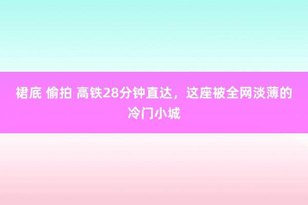 裙底 偷拍 高铁28分钟直达，这座被全网淡薄的冷门小城