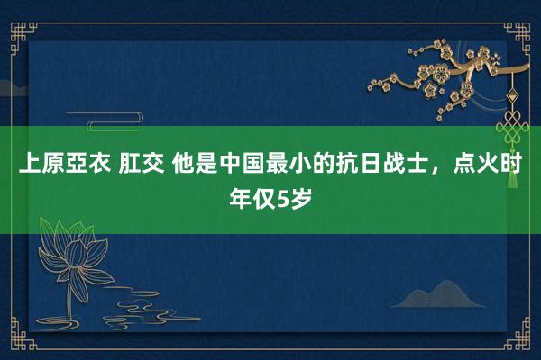 上原亞衣 肛交 他是中国最小的抗日战士，点火时年仅5岁