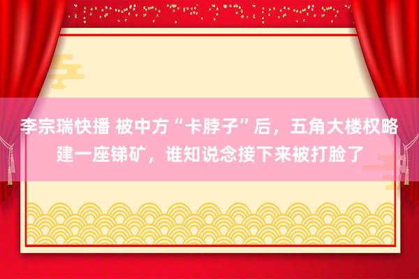 李宗瑞快播 被中方“卡脖子”后，五角大楼权略建一座锑矿，谁知说念接下来被打脸了