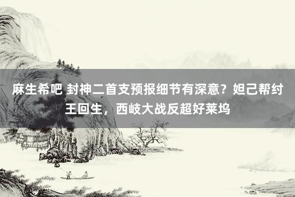 麻生希吧 封神二首支预报细节有深意？妲己帮纣王回生，西岐大战反超好莱坞