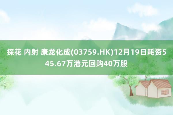 探花 内射 康龙化成(03759.HK)12月19日耗资545.67万港元回购40万股