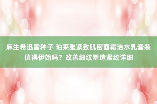 麻生希迅雷种子 珀莱雅紧致肌密面霜洁水乳套装值得伊始吗？改善细纹塑造紧致详细