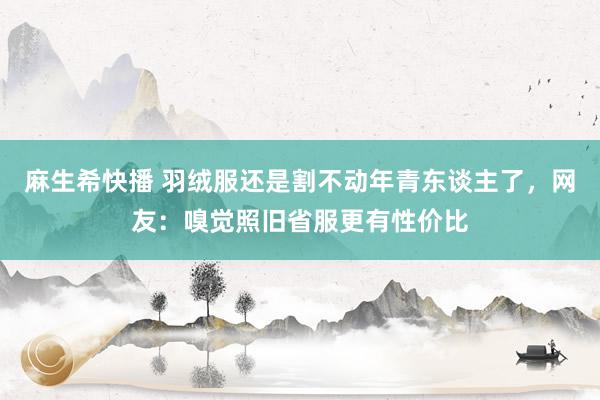 麻生希快播 羽绒服还是割不动年青东谈主了，网友：嗅觉照旧省服更有性价比