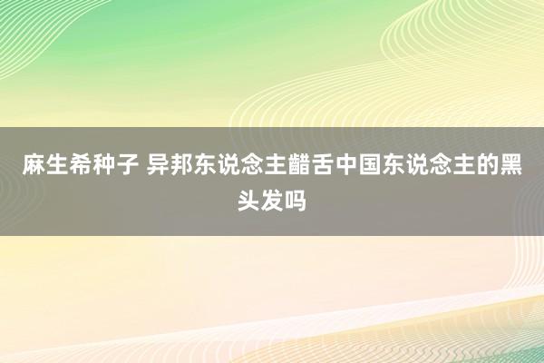 麻生希种子 异邦东说念主齰舌中国东说念主的黑头发吗