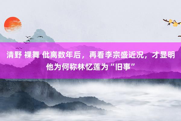 清野 裸舞 仳离数年后，再看李宗盛近况，才显明他为何称林忆莲为“旧事”