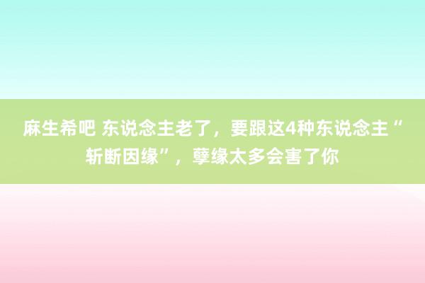 麻生希吧 东说念主老了，要跟这4种东说念主“斩断因缘”，孽缘太多会害了你