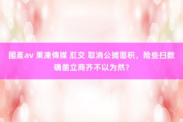 國產av 果凍傳媒 肛交 取消公摊面积，险些扫数确凿立商齐不以为然？