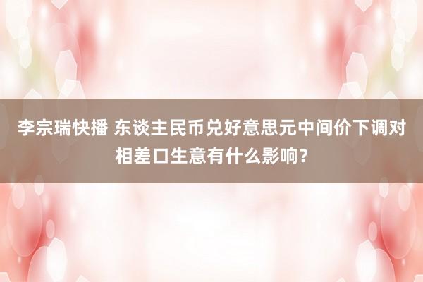 李宗瑞快播 东谈主民币兑好意思元中间价下调对相差口生意有什么影响？