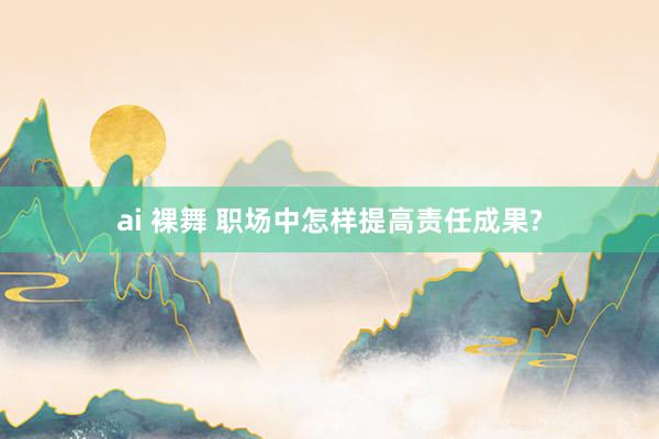 ai 裸舞 职场中怎样提高责任成果?