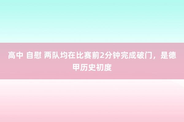 高中 自慰 两队均在比赛前2分钟完成破门，是德甲历史初度