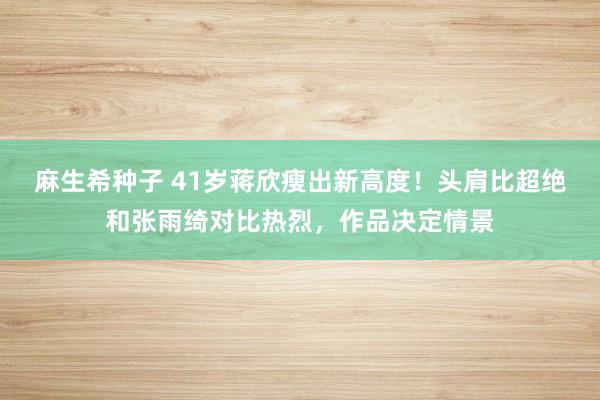 麻生希种子 41岁蒋欣瘦出新高度！头肩比超绝和张雨绮对比热烈，作品决定情景