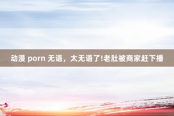 动漫 porn 无语，太无语了!老肚被商家赶下播