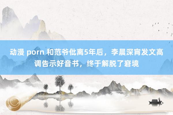 动漫 porn 和范爷仳离5年后，李晨深宵发文高调告示好音书，终于解脱了窘境