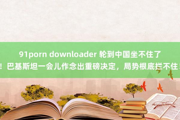 91porn downloader 轮到中国坐不住了！巴基斯坦一会儿作念出重磅决定，局势根底拦不住！