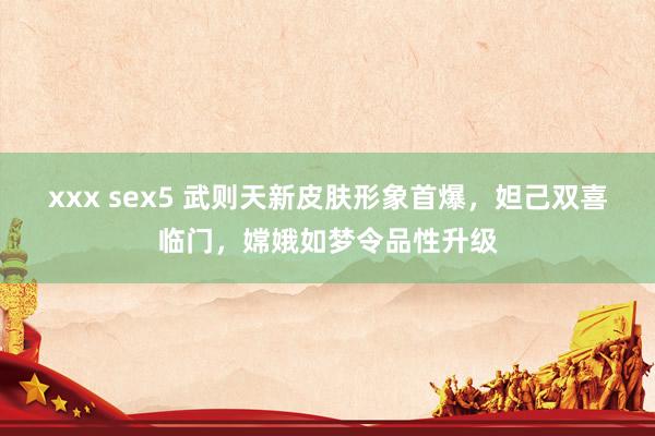 xxx sex5 武则天新皮肤形象首爆，妲己双喜临门，嫦娥如梦令品性升级