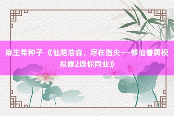 麻生希种子 《仙路浩淼，尽在指尖——修仙眷属模拟器2邀你同业》