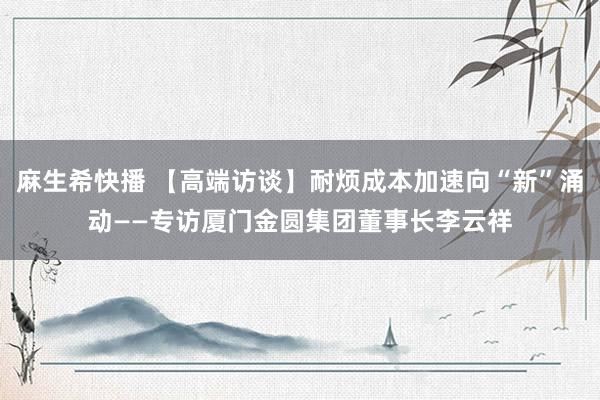 麻生希快播 【高端访谈】耐烦成本加速向“新”涌动——专访厦门金圆集团董事长李云祥