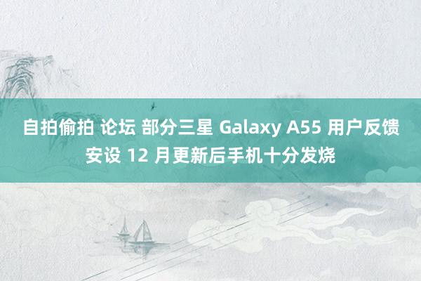 自拍偷拍 论坛 部分三星 Galaxy A55 用户反馈安设 12 月更新后手机十分发烧