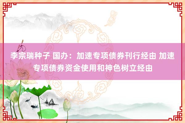 李宗瑞种子 国办：加速专项债券刊行经由 加速专项债券资金使用和神色树立经由