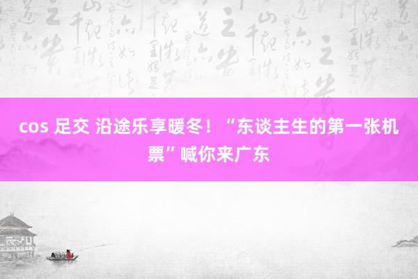 cos 足交 沿途乐享暖冬！“东谈主生的第一张机票”喊你来广东