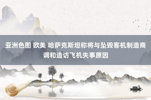 亚洲色图 欧美 哈萨克斯坦称将与坠毁客机制造商调和造访飞机失事原因