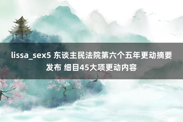 lissa_sex5 东谈主民法院第六个五年更动摘要发布 细目45大项更动内容