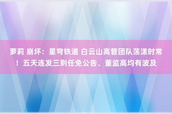 萝莉 崩坏：星穹铁道 白云山高管团队荡漾时常！五天连发三则任免公告、董监高均有波及