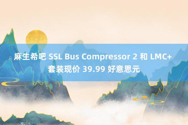 麻生希吧 SSL Bus Compressor 2 和 LMC+ 套装现价 39.99 好意思元