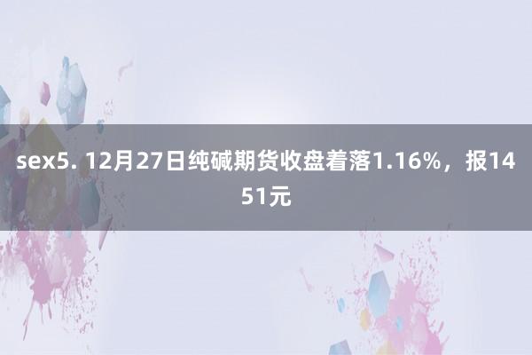 sex5. 12月27日纯碱期货收盘着落1.16%，报1451元