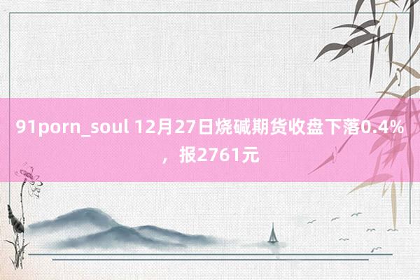 91porn_soul 12月27日烧碱期货收盘下落0.4%，报2761元