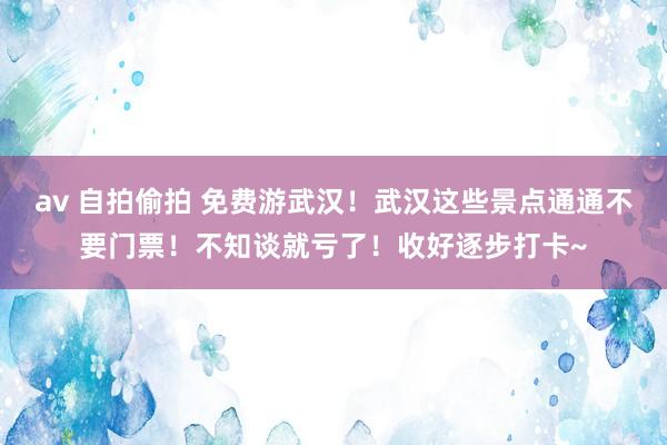 av 自拍偷拍 免费游武汉！武汉这些景点通通不要门票！不知谈就亏了！收好逐步打卡~