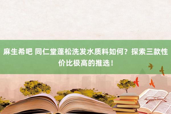 麻生希吧 同仁堂蓬松洗发水质料如何？探索三款性价比极高的推选！