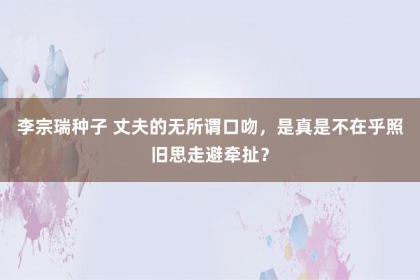 李宗瑞种子 丈夫的无所谓口吻，是真是不在乎照旧思走避牵扯？