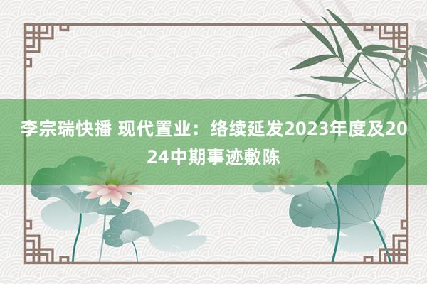 李宗瑞快播 现代置业：络续延发2023年度及2024中期事迹敷陈