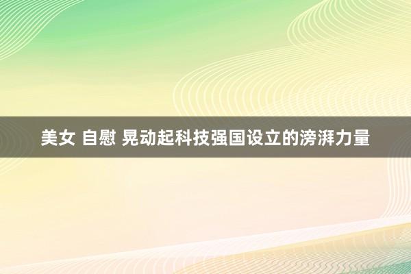 美女 自慰 晃动起科技强国设立的滂湃力量