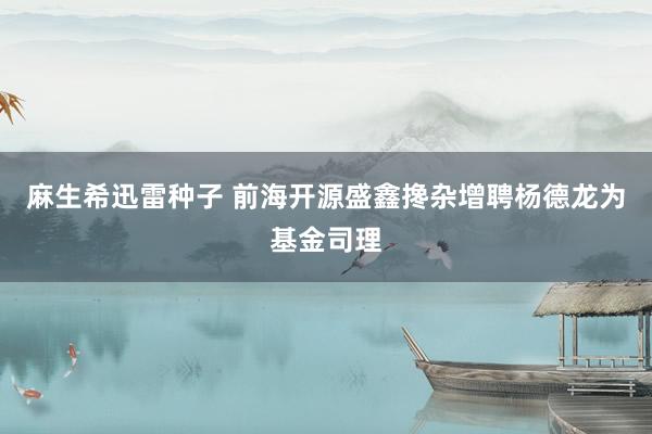 麻生希迅雷种子 前海开源盛鑫搀杂增聘杨德龙为基金司理