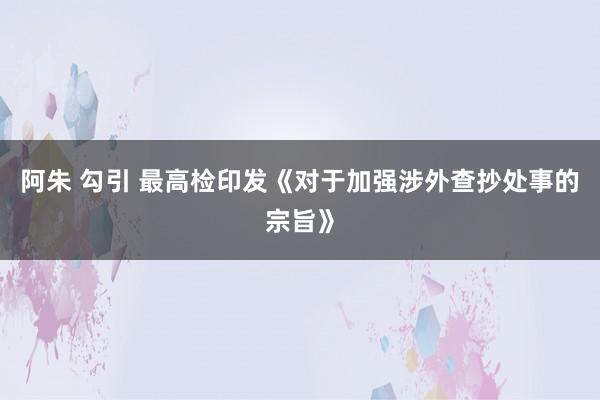 阿朱 勾引 最高检印发《对于加强涉外查抄处事的宗旨》