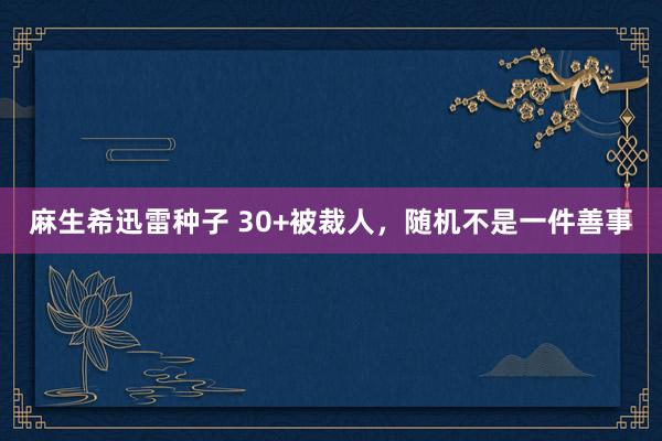 麻生希迅雷种子 30+被裁人，随机不是一件善事