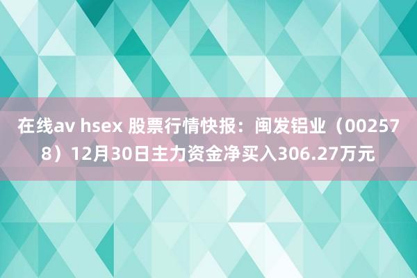 在线av hsex 股票行情快报：闽发铝业（002578）12月30日主力资金净买入306.27万元