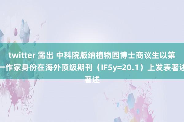 twitter 露出 中科院版纳植物园博士商议生以第一作家身份在海外顶级期刊（IF5y=20.1）上发表著述