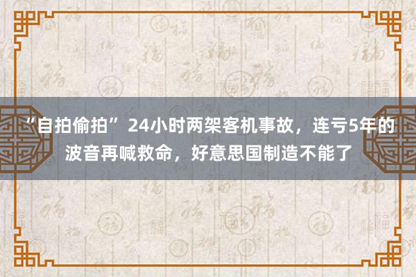 “自拍偷拍” 24小时两架客机事故，连亏5年的波音再喊救命，好意思国制造不能了