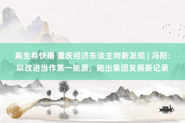 麻生希快播 重庆经济东谈主物新发现 | 冯阳：以改进当作第一能源，跑出集团发展新记录