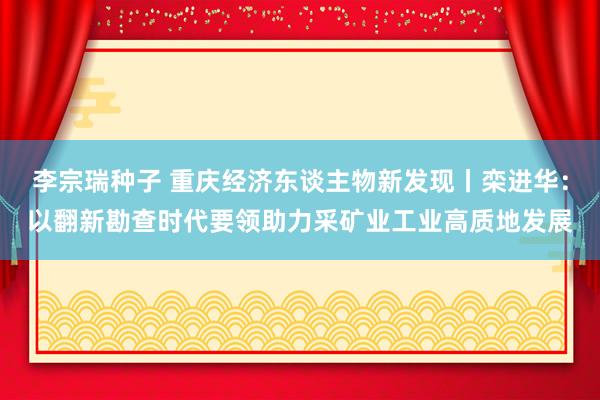 李宗瑞种子 重庆经济东谈主物新发现丨栾进华：以翻新勘查时代要领助力采矿业工业高质地发展