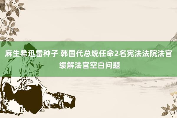 麻生希迅雷种子 韩国代总统任命2名宪法法院法官 缓解法官空白问题